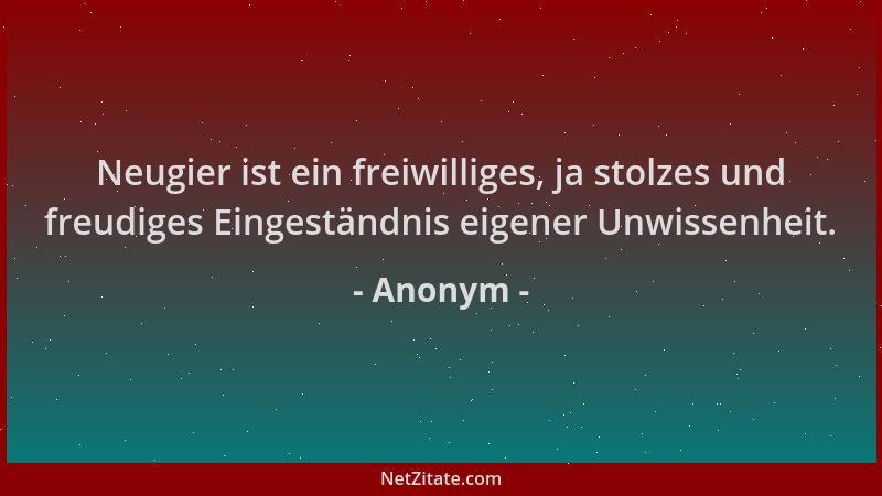 Anonym - Neugier ist ein freiwilliges, ja stolzes und freudiges Eingeständnis eigener Unwissenheit....