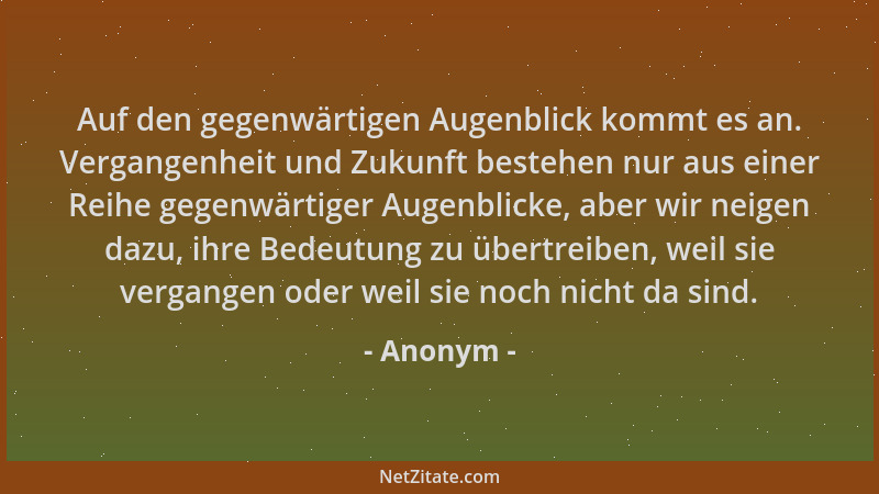 Anonym - Auf den gegenwärtigen Augenblick kommt es an. Vergangenheit und Zukunft bestehen nur aus einer Reihe gegenwärtiger...