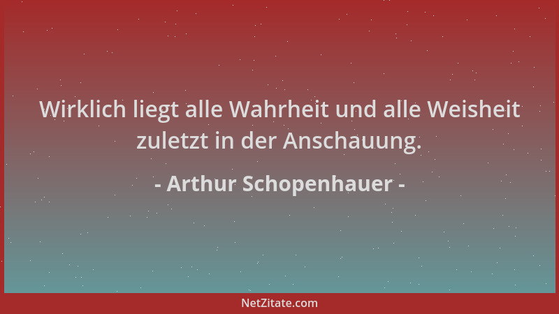 Arthur Schopenhauer - Wirklich liegt alle Wahrheit und alle Weisheit zuletzt in der Anschauung....