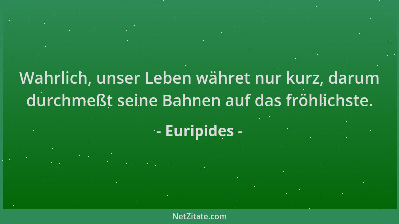 Euripides - Wahrlich, unser Leben währet nur kurz, darum durchmeßt seine Bahnen auf das fröhlichste....