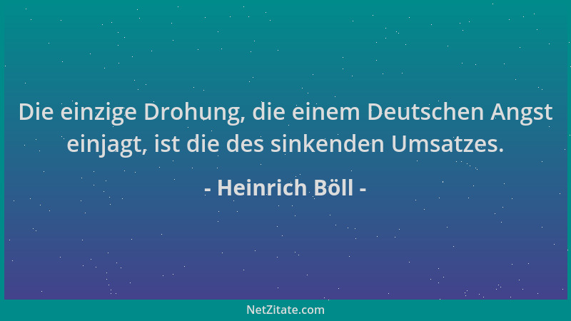 Heinrich Böll - Die einzige Drohung, die einem Deutschen Angst einjagt, ist die des sinkenden Umsatzes....