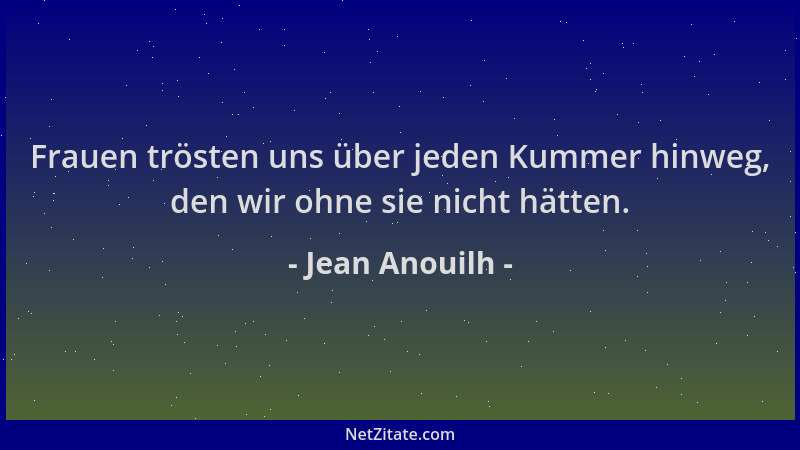 Jean Anouilh - Frauen trösten uns über jeden Kummer hinweg, den wir ohne sie nicht hätten....