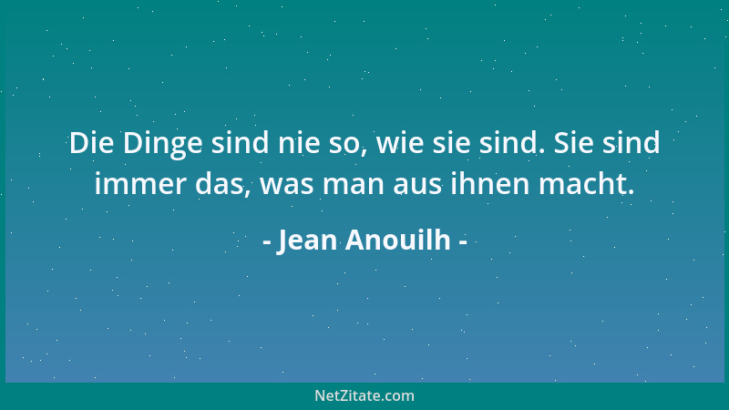 Jean Anouilh - Die Dinge sind nie so, wie sie sind. Sie sind immer das, was man aus ihnen macht....