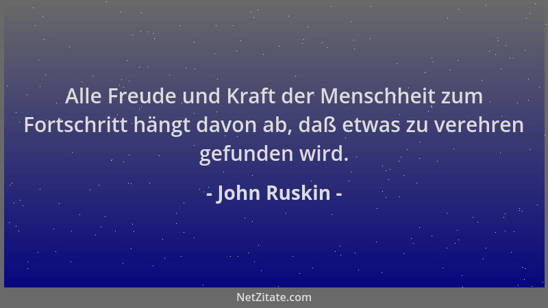 John Ruskin - Alle Freude und Kraft der Menschheit zum Fortschritt hängt davon ab, daß etwas zu verehren gefunden wird....
