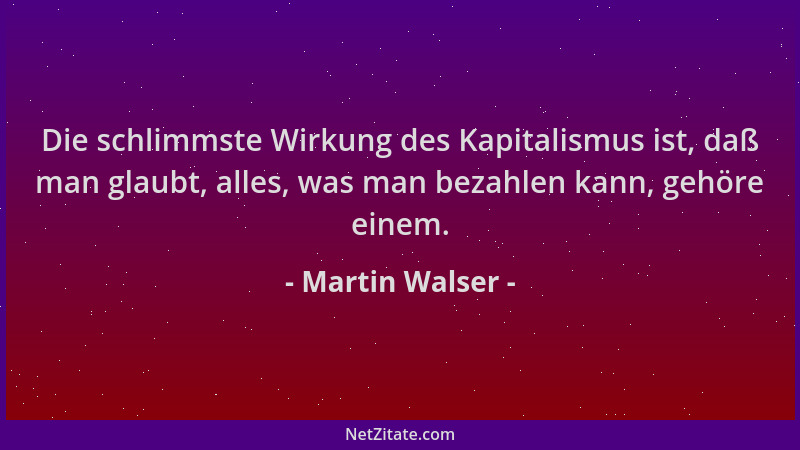 Martin Walser - Die schlimmste Wirkung des Kapitalismus ist, daß man glaubt, alles, was man bezahlen kann, gehöre einem....