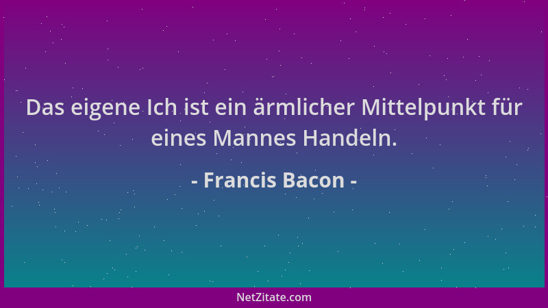 Francis Bacon - Das eigene Ich ist ein ärmlicher Mittelpunkt für eines Mannes Handeln....