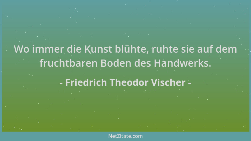 Friedrich Theodor Vischer - Wo immer die Kunst blühte, ruhte sie auf dem fruchtbaren Boden des Handwerks....