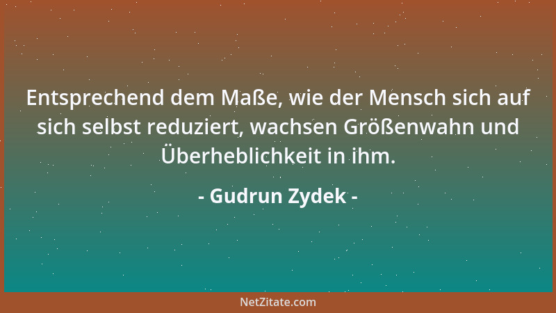 Gudrun Zydek - Entsprechend dem Maße, wie der Mensch sich auf sich selbst reduziert, wachsen Größenwahn und Überheblichkeit...