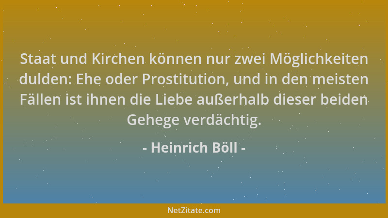 Heinrich Böll - Staat und Kirchen können nur zwei Möglichkeiten dulden: Ehe oder Prostitution, und in den meisten Fällen is...