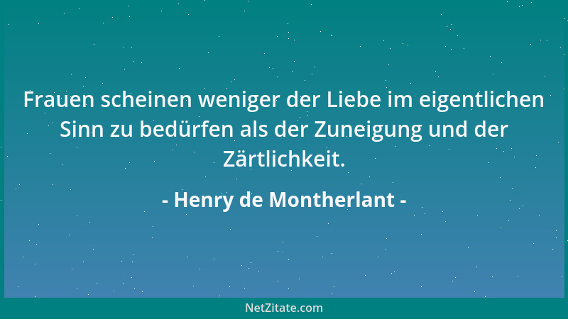 Henry de Montherlant - Frauen scheinen weniger der Liebe im eigentlichen Sinn zu bedürfen als der Zuneigung und der Zärtlic...