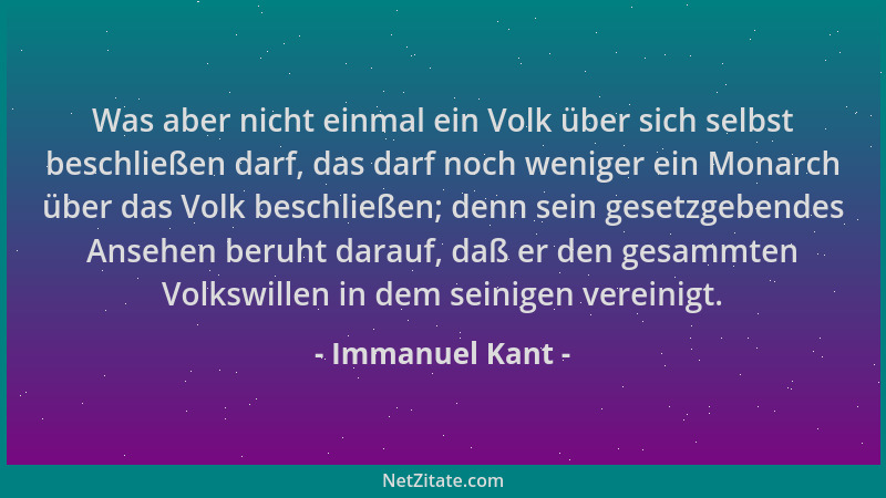 Immanuel Kant - Was aber nicht einmal ein Volk über sich selbst beschließen darf, das darf noch weniger ein Monarch über da...