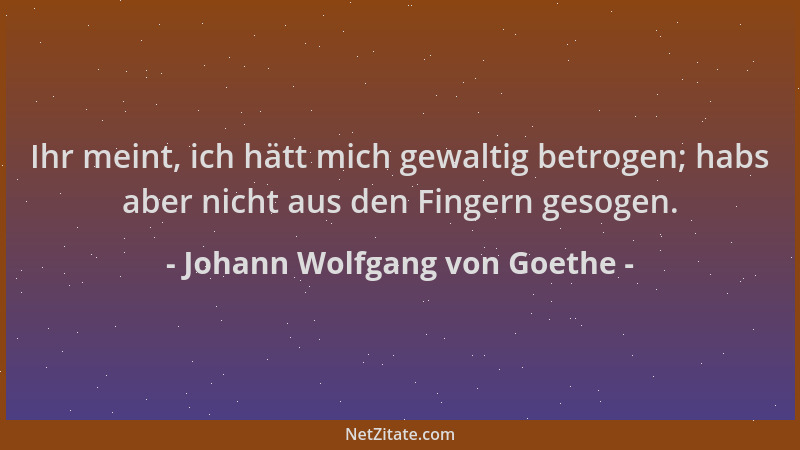 Johann Wolfgang von Goethe - Ihr meint, ich hätt mich gewaltig betrogen; habs aber nicht aus den Fingern gesogen....