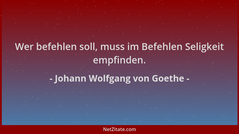 Johann Wolfgang von Goethe - Wer befehlen soll, muss im Befehlen Seligkeit empfinden....