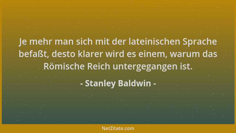 Stanley Baldwin - Je mehr man sich mit der lateinischen Sprache befaßt, desto klarer wird es einem, warum das Römische Reic...