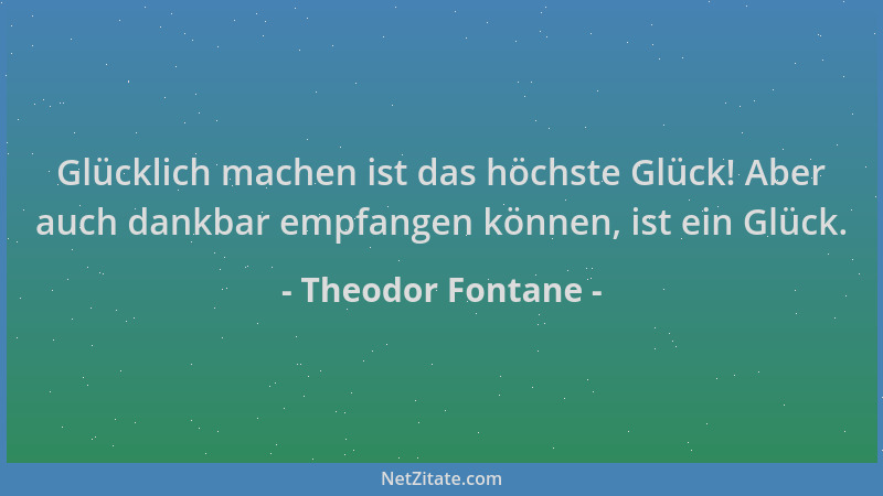 Theodor Fontane - Glücklich machen ist das höchste Glück! Aber auch dankbar empfangen können, ist ein Glück....