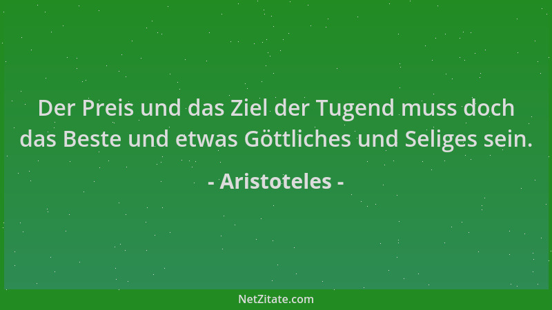 Aristoteles - Der Preis und das Ziel der Tugend muss doch das Beste und etwas Göttliches und Seliges sein....