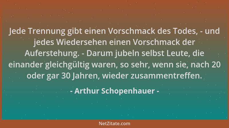 Arthur Schopenhauer - Jede Trennung gibt einen Vorschmack des Todes, - und jedes Wiedersehen einen Vorschmack der Aufersteh...
