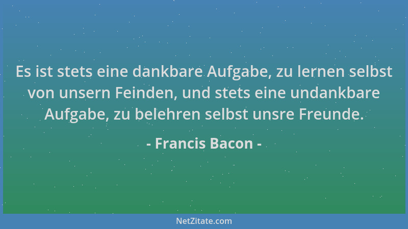 Francis Bacon - Es ist stets eine dankbare Aufgabe, zu lernen selbst von unsern Feinden, und stets eine undankbare Aufgabe,...