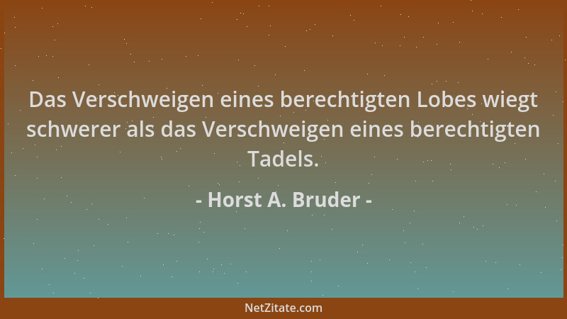 Horst A. Bruder - Das Verschweigen eines berechtigten Lobes wiegt schwerer als das Verschweigen eines berechtigten Tadels....
