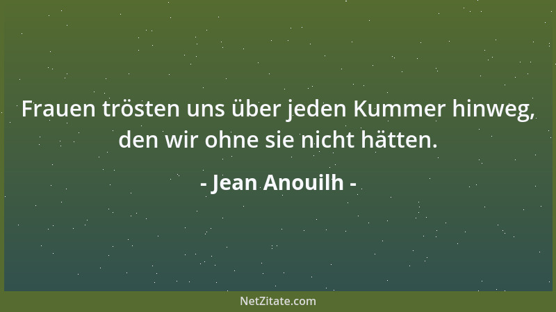 Jean Anouilh - Frauen trösten uns über jeden Kummer hinweg, den wir ohne sie nicht hätten....