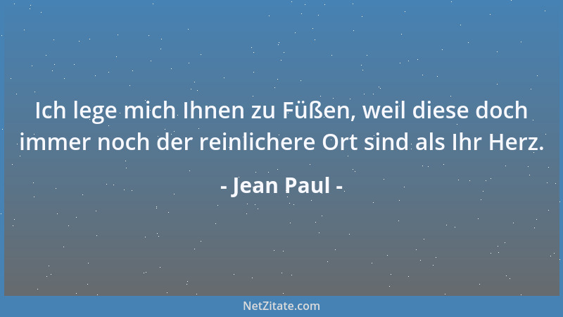 Jean Paul - Ich lege mich Ihnen zu Füßen, weil diese doch immer noch der reinlichere Ort sind als Ihr Herz....