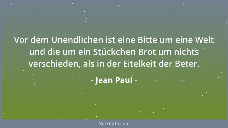 Jean Paul - Vor dem Unendlichen ist eine Bitte um eine Welt und die um ein Stückchen Brot um nichts verschieden, als in der...