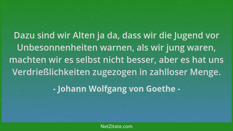 Johann Wolfgang von Goethe - Dazu sind wir Alten ja da, dass wir die Jugend vor Unbesonnenheiten warnen, als wir jung waren...