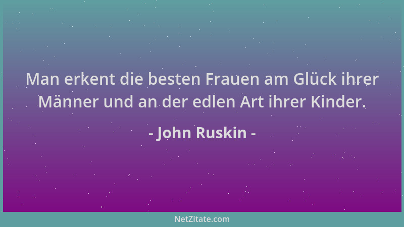 John Ruskin - Man erkent die besten Frauen am Glück ihrer Männer und an der edlen Art ihrer Kinder....