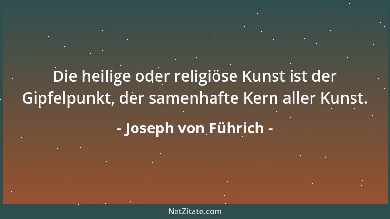 Joseph von Führich - Die heilige oder religiöse Kunst ist der Gipfelpunkt, der samenhafte Kern aller Kunst....