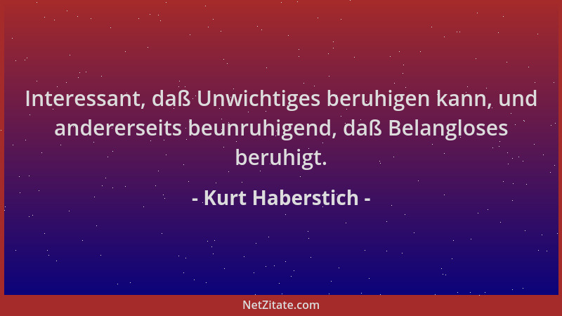 Kurt Haberstich - Interessant, daß Unwichtiges beruhigen kann, und andererseits beunruhigend, daß Belangloses beruhigt....