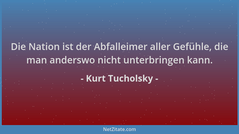 Kurt Tucholsky - Die Nation ist der Abfalleimer aller Gefühle, die man anderswo nicht unterbringen kann....