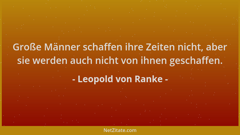 Leopold von Ranke - Große Männer schaffen ihre Zeiten nicht, aber sie werden auch nicht von ihnen geschaffen....