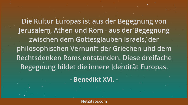 Benedikt XVI. - Die Kultur Europas ist aus der Begegnung von Jerusalem, Athen und Rom - aus der Begegnung zwischen dem Gott...