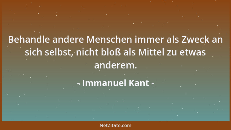 Immanuel Kant - Behandle andere Menschen immer als Zweck an sich selbst, nicht bloß als Mittel zu etwas anderem....
