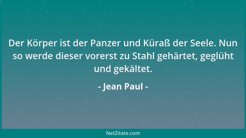 Jean Paul - Der Körper ist der Panzer und Küraß der Seele. Nun so werde dieser vorerst zu Stahl gehärtet, geglüht und gekäl...