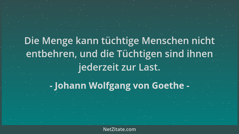 Johann Wolfgang von Goethe - Die Menge kann tüchtige Menschen nicht entbehren, und die Tüchtigen sind ihnen jederzeit zur L...