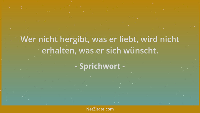 Sprichwort - Wer nicht hergibt, was er liebt, wird nicht erhalten, was er sich wünscht....