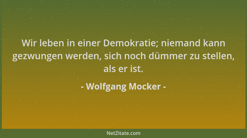 Wolfgang Mocker - Wir leben in einer Demokratie; niemand kann gezwungen werden, sich noch dümmer zu stellen, als er ist....