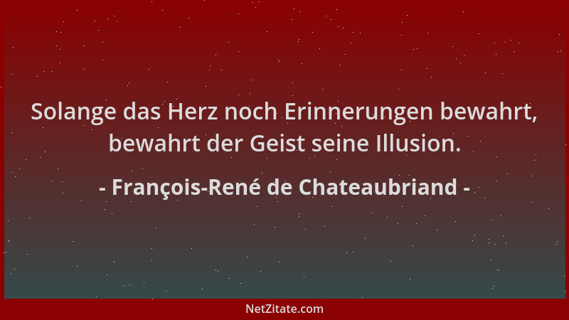François-René de Chateaubriand - Solange das Herz noch Erinnerungen bewahrt, bewahrt der Geist seine Illusion....