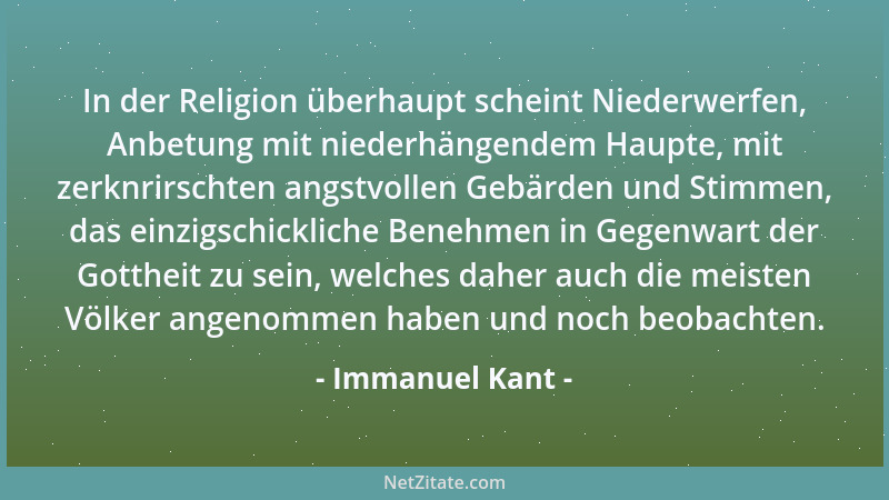 Immanuel Kant - In der Religion überhaupt scheint Niederwerfen, Anbetung mit niederhängendem Haupte, mit zerknrirschten ang...