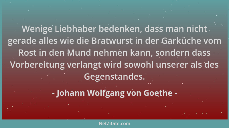 Johann Wolfgang von Goethe - Wenige Liebhaber bedenken, dass man nicht gerade alles wie die Bratwurst in der Garküche vom R...