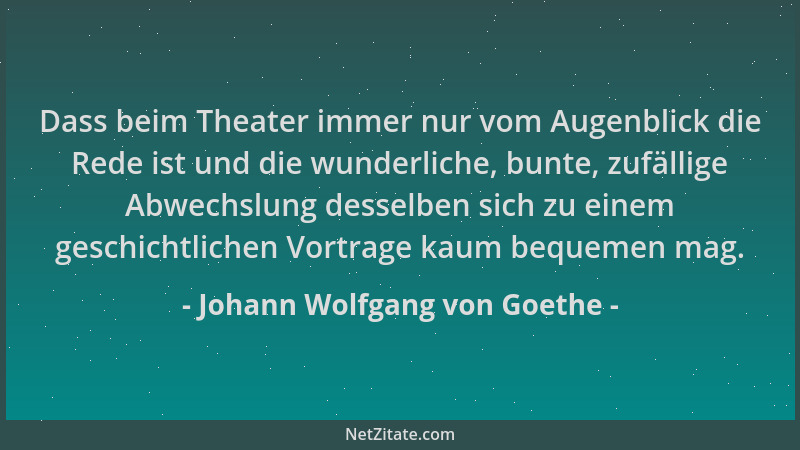 Johann Wolfgang von Goethe - Dass beim Theater immer nur vom Augenblick die Rede ist und die wunderliche, bunte, zufällige...