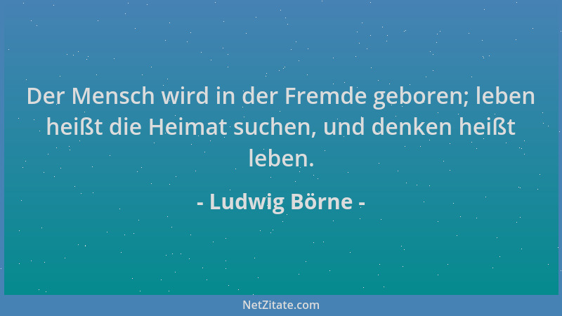 Ludwig Börne - Der Mensch wird in der Fremde geboren; leben heißt die Heimat suchen, und denken heißt leben....