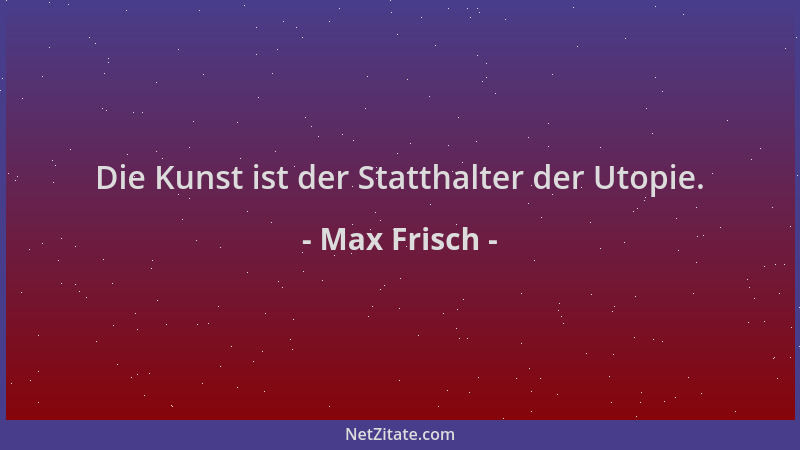 Max Frisch - Die Kunst ist der Statthalter der Utopie....