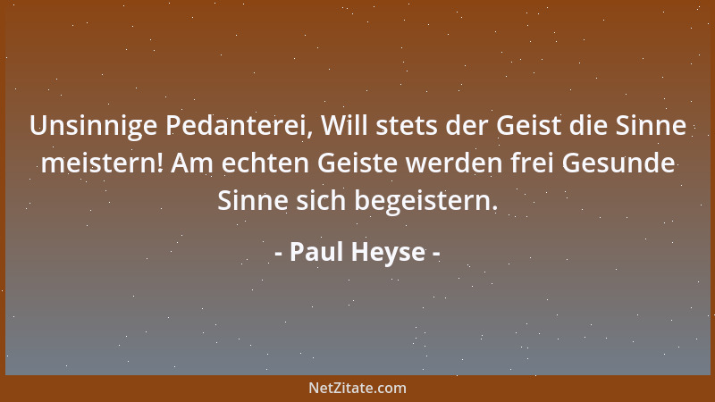 Paul Heyse - Unsinnige Pedanterei, Will stets der Geist die Sinne meistern! Am echten Geiste werden frei Gesunde Sinne sich...