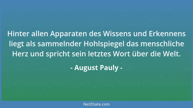 August Pauly - Hinter allen Apparaten des Wissens und Erkennens liegt als sammelnder Hohlspiegel das menschliche Herz und s...
