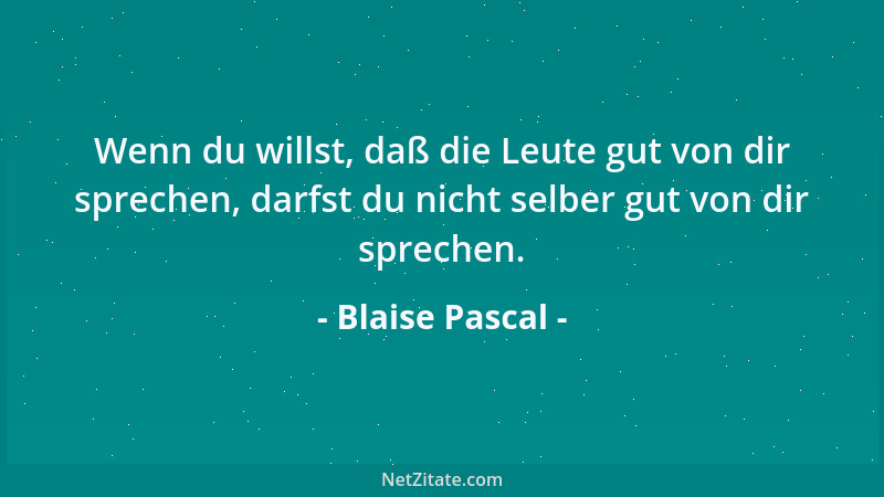 Blaise Pascal - Wenn du willst, daß die Leute gut von dir sprechen, darfst du nicht selber gut von dir sprechen....