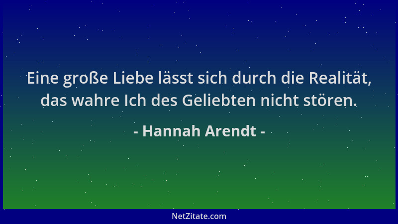 Hannah Arendt - Eine große Liebe lässt sich durch die Realität, das wahre Ich des Geliebten nicht stören....