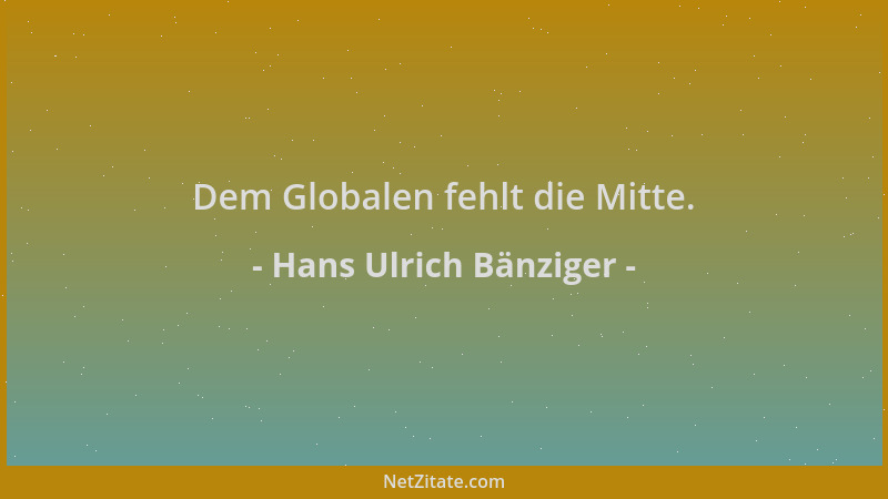 Hans Ulrich Bänziger - Dem Globalen fehlt die Mitte....