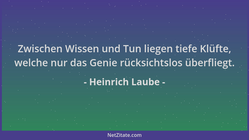 Heinrich Laube - Zwischen Wissen und Tun liegen tiefe Klüfte, welche nur das Genie rücksichtslos überfliegt....